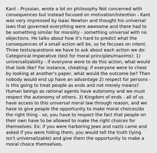 Kant - Prussian, wrote a lot on philosophy Not concerned with consequences but instead focused on motivation/intention - Kant was very impressed by Isaac Newton and thought his universal laws that governed everything were awesome and there had to be something similar for morality - something universal with no objections. He talks about how it's hard to predict what the consequences of a small action will be, so he focuses on intent. Three tests/questions we have to ask about each action we do: Categorical Imperative (test for moral principles/maxims): 1) universalizability - if everyone were to do this action, what would that look like? For instance, cheating: if everyone were to cheat by looking at another's paper, what would the outcome be? Then nobody would end up have an advantage 2) respect for persons - is this going to treat people as ends and not merely means? Human beings as rational agents have autonomy and we must respect the autonomy of others. 3) Kingdom of ends - all of us have access to this universal moral law through reason, and we have to give people the opportunity to make moral choices/do the right thing - so, you have to respect the fact that people on their own have to be allowed to make the right choices for themselves. Ex: if you were harboring Jews and nazis came and asked if you were hiding them, you would tell the truth (lying isn't universalizable) and give them the opportunity to make a moral choice themselves.