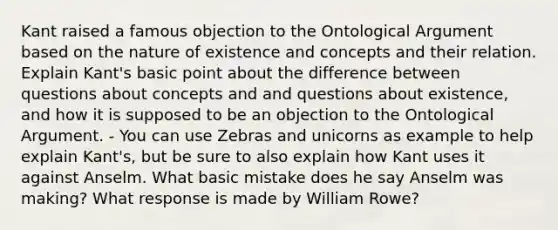 Kant raised a famous objection to the Ontological Argument based on the nature of existence and concepts and their relation. Explain Kant's basic point about the difference between questions about concepts and and questions about existence, and how it is supposed to be an objection to the Ontological Argument. - You can use Zebras and unicorns as example to help explain Kant's, but be sure to also explain how Kant uses it against Anselm. What basic mistake does he say Anselm was making? What response is made by William Rowe?