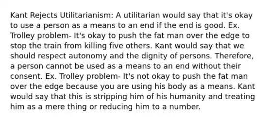 Kant Rejects Utilitarianism: A utilitarian would say that it's okay to use a person as a means to an end if the end is good. Ex. Trolley problem- It's okay to push the fat man over the edge to stop the train from killing five others. Kant would say that we should respect autonomy and the dignity of persons. Therefore, a person cannot be used as a means to an end without their consent. Ex. Trolley problem- It's not okay to push the fat man over the edge because you are using his body as a means. Kant would say that this is stripping him of his humanity and treating him as a mere thing or reducing him to a number.