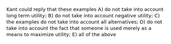 Kant could reply that these examples A) do not take into account long term utility; B) do not take into account negative utility; C) the examples do not take into account all alternatives; D) do not take into account the fact that someone is used merely as a means to maximize utility; E) all of the above