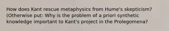 How does Kant rescue metaphysics from Hume's skepticism? (Otherwise put: Why is the problem of a priori synthetic knowledge important to Kant's project in the Prolegomena?