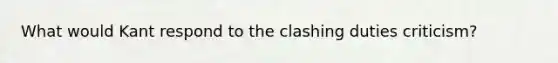 What would Kant respond to the clashing duties criticism?