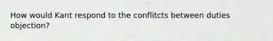 How would Kant respond to the conflitcts between duties objection?