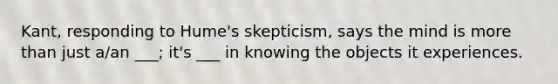 Kant, responding to Hume's skepticism, says the mind is more than just a/an ___; it's ___ in knowing the objects it experiences.