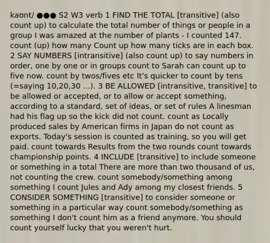 kaʊnt/ ●●● S2 W3 verb 1 FIND THE TOTAL [transitive] (also count up) to calculate the total number of things or people in a group I was amazed at the number of plants - I counted 147. count (up) how many Count up how many ticks are in each box. 2 SAY NUMBERS [intransitive] (also count up) to say numbers in order, one by one or in groups count to Sarah can count up to five now. count by twos/fives etc It's quicker to count by tens (=saying 10,20,30 ...). 3 BE ALLOWED [intransitive, transitive] to be allowed or accepted, or to allow or accept something, according to a standard, set of ideas, or set of rules A linesman had his flag up so the kick did not count. count as Locally produced sales by American firms in Japan do not count as exports. Today's session is counted as training, so you will get paid. count towards Results from the two rounds count towards championship points. 4 INCLUDE [transitive] to include someone or something in a total There are more than two thousand of us, not counting the crew. count somebody/something among something I count Jules and Ady among my closest friends. 5 CONSIDER SOMETHING [transitive] to consider someone or something in a particular way count somebody/something as something I don't count him as a friend anymore. You should count yourself lucky that you weren't hurt.