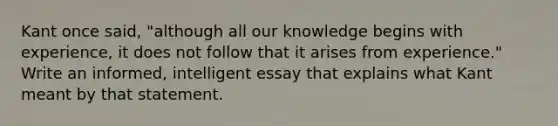 Kant once said, "although all our knowledge begins with experience, it does not follow that it arises from experience." Write an informed, intelligent essay that explains what Kant meant by that statement.