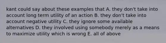 kant could say about these examples that A. they don't take into account long term utility of an action B. they don't take into account negative utility C. they ignore some available alternatives D. they involved using somebody merely as a means to maximize utility which is wrong E. all of above