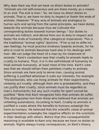 Why does Kant say that we have no direct duties to animals? "Animals are not self-conscious and are there merely as a means to an end. The end is man." So, we have no direct duties to animals. That is, we have no duty to respect or foster the ends of animals. However: "If any acts of animals are analogous to human acts and spring from the same principles, we have duties towards the animals because thus we cultivate the corresponding duties towards human beings." Our duties to animals are indirect, and derive from our to duty to respect and foster the ends of humanity (the categorical imperative). This is the traditional "animal rights" doctrine. "If he is not to stifle his own feelings, he must practice kindness towards animals, for he who is cruel to animals becomes hard also in his dealings with men. We can judge <a href='https://www.questionai.com/knowledge/kya8ocqc6o-the-heart' class='anchor-knowledge'>the heart</a> of a man by his treatment of animals." Kant's contention was that cruelty to animals leads to cruelty to humans. Thus, it is in the self-interest of humanity to treat animals humanely, at least most of the time. Kant's view was that we should refrain from pointless cruelty to animals. Since animals are here only to serve man, causing animal suffering is justified whenever it suits our interests. For example: "Vivisectionists, who use living animals for their experiments, certainly act cruelly, although their aim is praiseworthy, and they can justify their cruelty, since animals must be regarded as man's instruments; but any such cruelty for sport cannot be justified." Note that Kant recognizes here that animals do suffer. This distinguishes him from those who believed that animals are unfeeling automatons. According to Kant, Cruelty to animals is justified in cases where the benefits to humans outweigh the harm to humans. He believed that the scientific value of animal experimentation outweighs the negative effects on the scientists in their dealings with others. Notice that this consequentialist reasoning is available to Kant only because we have no duties to animals. Rights always trump consequences, on Kant's theory.