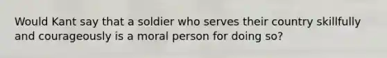 Would Kant say that a soldier who serves their country skillfully and courageously is a moral person for doing so?