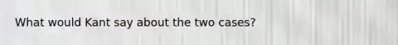 What would Kant say about the two cases?