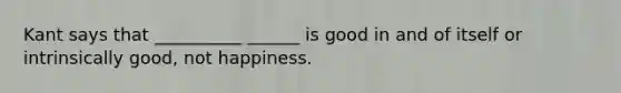 Kant says that __________ ______ is good in and of itself or intrinsically good, not happiness.