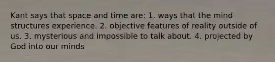 Kant says that space and time are: 1. ways that the mind structures experience. 2. objective features of reality outside of us. 3. mysterious and impossible to talk about. 4. projected by God into our minds