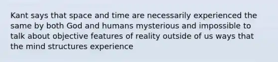 Kant says that space and time are necessarily experienced the same by both God and humans mysterious and impossible to talk about objective features of reality outside of us ways that the mind structures experience