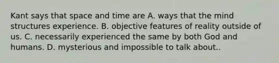 Kant says that space and time are A. ways that the mind structures experience. B. objective features of reality outside of us. C. necessarily experienced the same by both God and humans. D. mysterious and impossible to talk about..