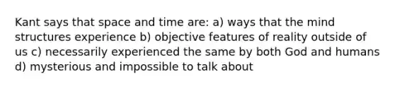 Kant says that space and time are: a) ways that the mind structures experience b) objective features of reality outside of us c) necessarily experienced the same by both God and humans d) mysterious and impossible to talk about