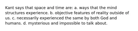 Kant says that space and time are: a. ways that the mind structures experience. b. objective features of reality outside of us. c. necessarily experienced the same by both God and humans. d. mysterious and impossible to talk about.