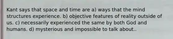 Kant says that space and time are a) ways that the mind structures experience. b) objective features of reality outside of us. c) necessarily experienced the same by both God and humans. d) mysterious and impossible to talk about..