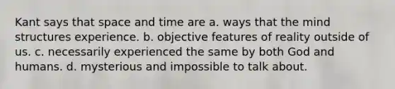 Kant says that space and time are a. ways that the mind structures experience. b. objective features of reality outside of us. c. necessarily experienced the same by both God and humans. d. mysterious and impossible to talk about.