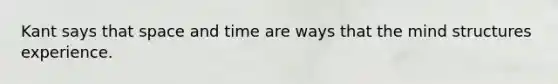 Kant says that space and time are ways that the mind structures experience.