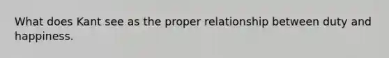 What does Kant see as the proper relationship between duty and happiness.