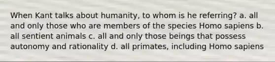 When Kant talks about humanity, to whom is he referring? a. all and only those who are members of the species <a href='https://www.questionai.com/knowledge/k9aqcXDhxN-homo-sapiens' class='anchor-knowledge'>homo sapiens</a> b. all sentient animals c. all and only those beings that possess autonomy and rationality d. all primates, including Homo sapiens