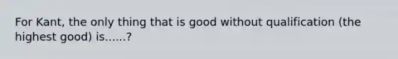 For Kant, the only thing that is good without qualification (the highest good) is......?