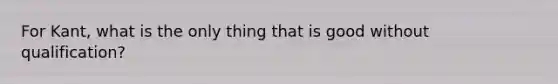For Kant, what is the only thing that is good without qualification?