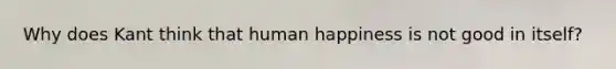 Why does Kant think that human happiness is not good in itself?