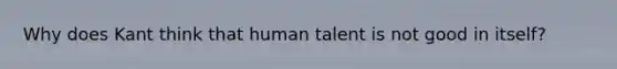 Why does Kant think that human talent is not good in itself?