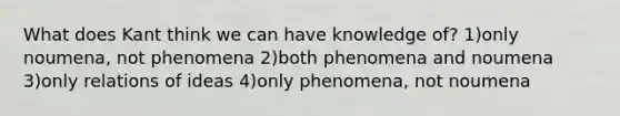 What does Kant think we can have knowledge of? 1)only noumena, not phenomena 2)both phenomena and noumena 3)only relations of ideas 4)only phenomena, not noumena