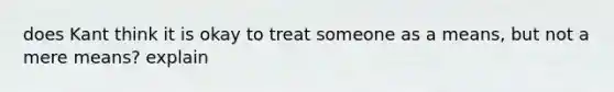 does Kant think it is okay to treat someone as a means, but not a mere means? explain