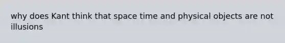 why does Kant think that space time and physical objects are not illusions