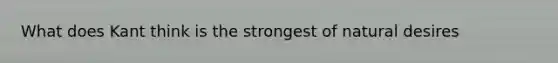What does Kant think is the strongest of natural desires