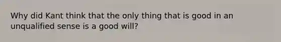 Why did Kant think that the only thing that is good in an unqualified sense is a good will?