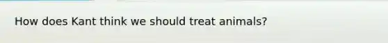 How does Kant think we should treat animals?