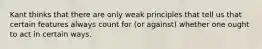 Kant thinks that there are only weak principles that tell us that certain features always count for (or against) whether one ought to act in certain ways.