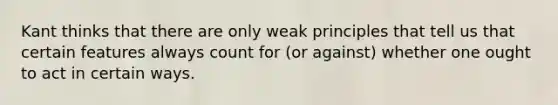 Kant thinks that there are only weak principles that tell us that certain features always count for (or against) whether one ought to act in certain ways.