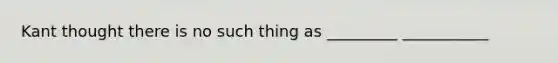 Kant thought there is no such thing as _________ ___________