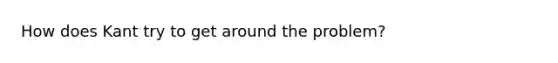 How does Kant try to get around the problem?