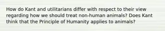 How do Kant and utilitarians differ with respect to their view regarding how we should treat non-human animals? Does Kant think that the Principle of Humanity applies to animals?