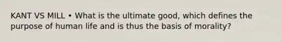 KANT VS MILL • What is the ultimate good, which defines the purpose of human life and is thus the basis of morality?