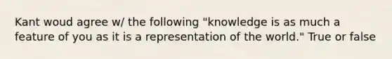 Kant woud agree w/ the following "knowledge is as much a feature of you as it is a representation of the world." True or false