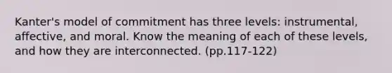 Kanter's model of commitment has three levels: instrumental, affective, and moral. Know the meaning of each of these levels, and how they are interconnected. (pp.117-122)