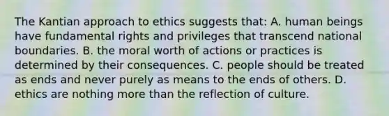 The Kantian approach to ethics suggests that: A. human beings have fundamental rights and privileges that transcend national boundaries. B. the moral worth of actions or practices is determined by their consequences. C. people should be treated as ends and never purely as means to the ends of others. D. ethics are nothing more than the reflection of culture.