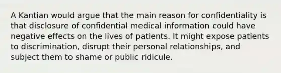 A Kantian would argue that the main reason for confidentiality is that disclosure of confidential medical information could have negative effects on the lives of patients. It might expose patients to discrimination, disrupt their personal relationships, and subject them to shame or public ridicule.