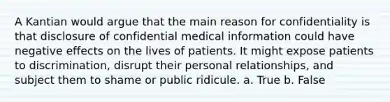 A Kantian would argue that the main reason for confidentiality is that disclosure of confidential medical information could have negative effects on the lives of patients. It might expose patients to discrimination, disrupt their personal relationships, and subject them to shame or public ridicule. a. True b. False