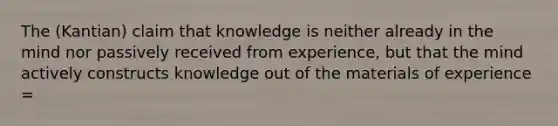 The (Kantian) claim that knowledge is neither already in the mind nor passively received from experience, but that the mind actively constructs knowledge out of the materials of experience =