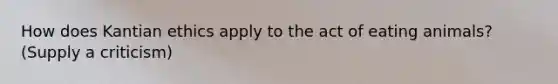 How does Kantian ethics apply to the act of eating animals? (Supply a criticism)