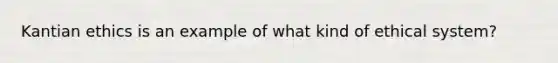 Kantian ethics is an example of what kind of ethical system?