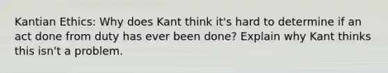 Kantian Ethics: Why does Kant think it's hard to determine if an act done from duty has ever been done? Explain why Kant thinks this isn't a problem.